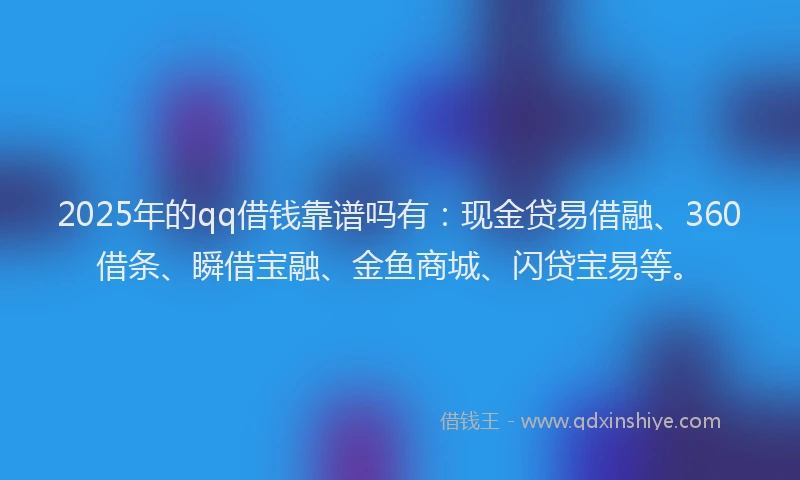 2025年的qq借钱靠谱吗有：现金贷易借融、360借条、瞬借宝融、金鱼商城、闪贷宝易等。