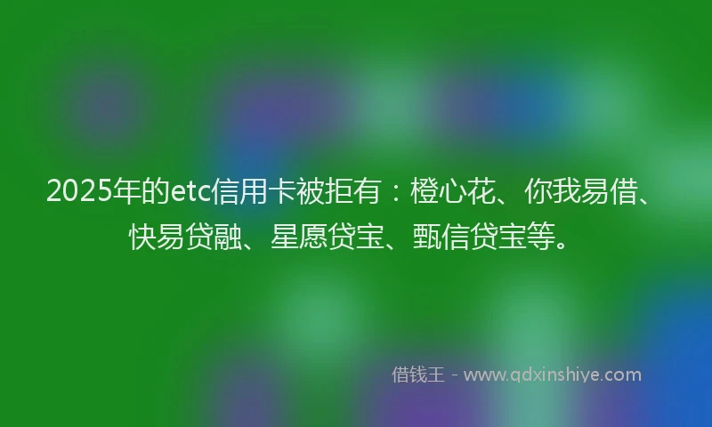 2025年的etc信用卡被拒有：橙心花、你我易借、快易贷融、星愿贷宝、甄信贷宝等。