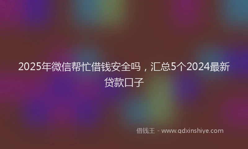 2025年微信帮忙借钱安全吗，汇总5个2024最新贷款口子