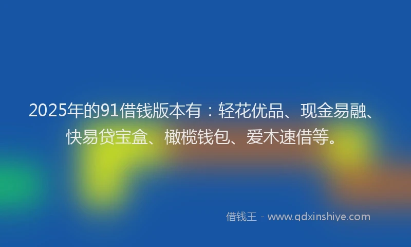 2025年的91借钱版本有：轻花优品、现金易融、快易贷宝盒、橄榄钱包、爱木速借等。