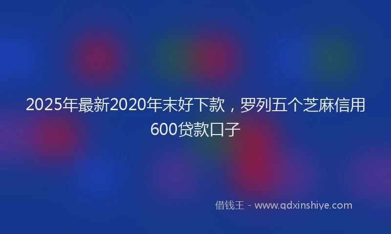 2025年最新2020年末好下款，罗列五个芝麻信用600贷款口子
