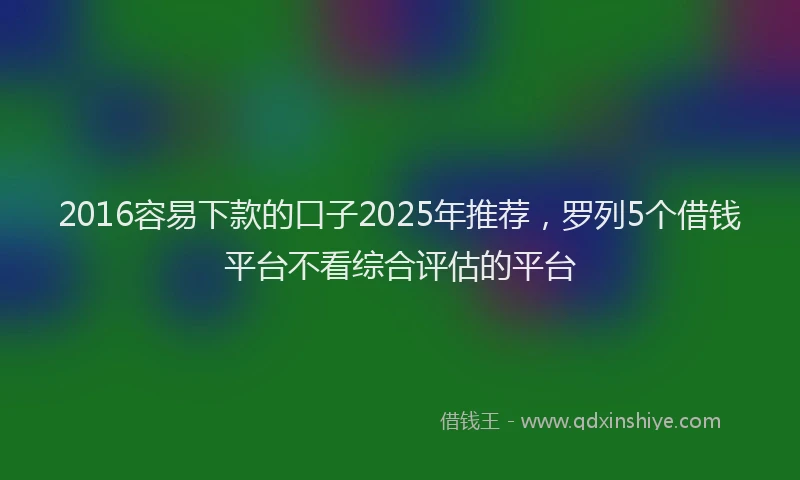 2016容易下款的口子2025年推荐，罗列5个借钱平台不看综合评估的平台