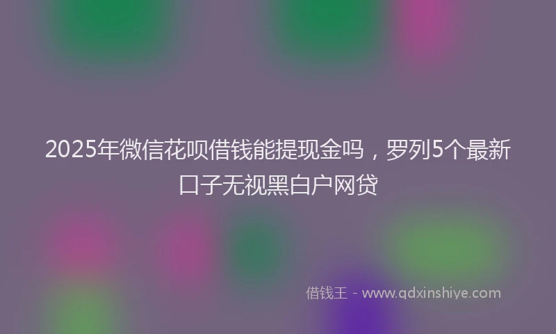 2025年微信花呗借钱能提现金吗，罗列5个最新口子无视黑白户网贷