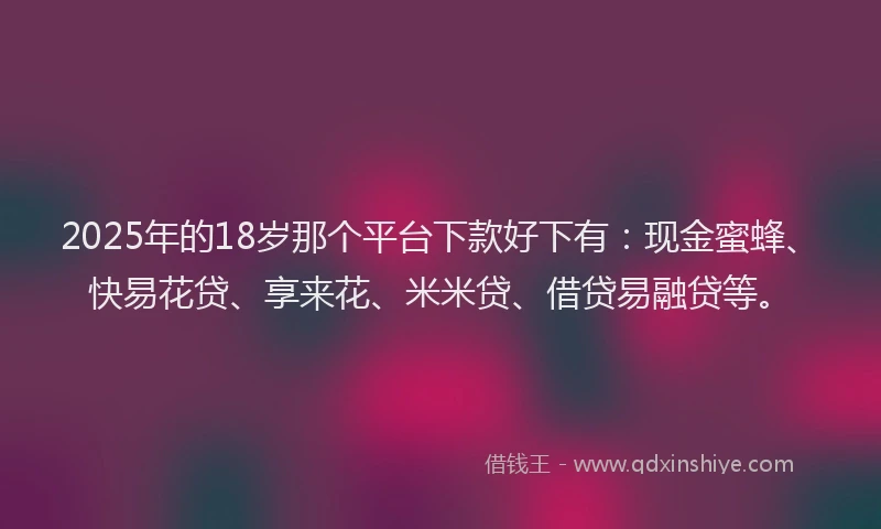 2025年的18岁那个平台下款好下有：现金蜜蜂、快易花贷、享来花、米米贷、借贷易融贷等。