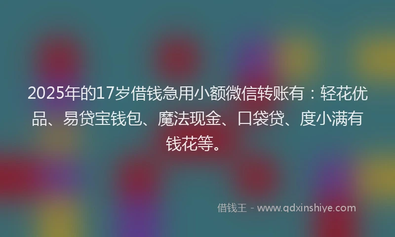 2025年的17岁借钱急用小额微信转账有：轻花优品、易贷宝钱包、魔法现金、口袋贷、度小满有钱花等。