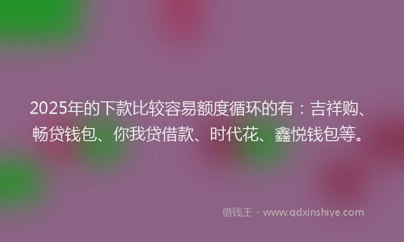 2025年的下款比较容易额度循环的有：吉祥购、畅贷钱包、你我贷借款、时代花、鑫悦钱包等。