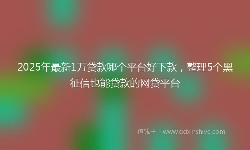2025年最新1万贷款哪个平台好下款，整理5个黑征信也能贷款的网贷平台