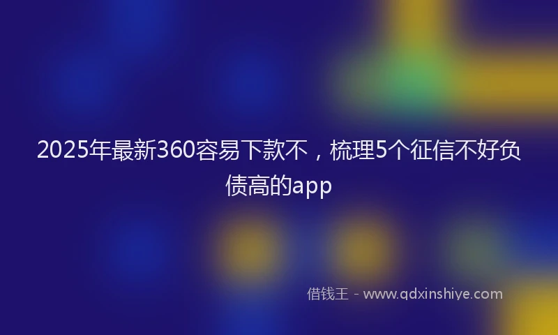 2025年最新360容易下款不，梳理5个征信不好负债高的app