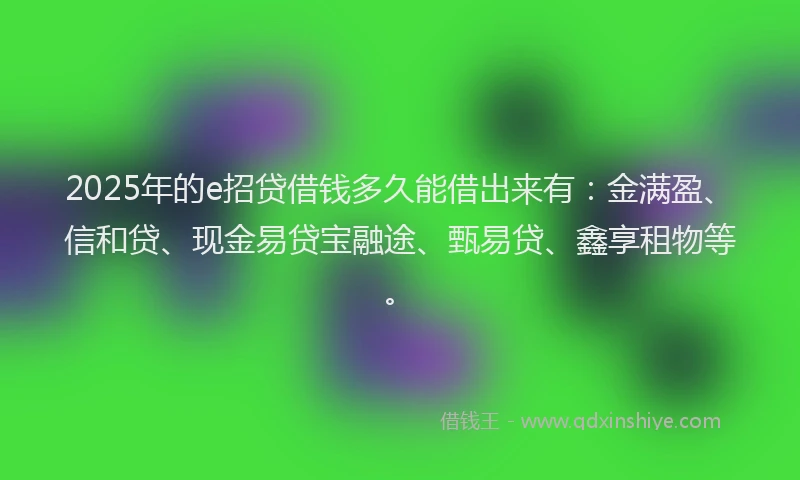 2025年的e招贷借钱多久能借出来有：金满盈、信和贷、现金易贷宝融途、甄易贷、鑫享租物等。
