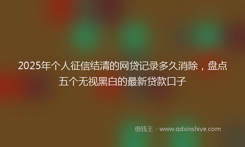 2025年个人征信结清的网贷记录多久消除，盘点五个无视黑白的最新贷款口子