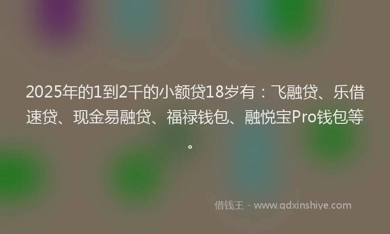 2025年的1到2千的小额贷18岁有：飞融贷、乐借速贷、现金易融贷、福禄钱包、融悦宝Pro钱包等。