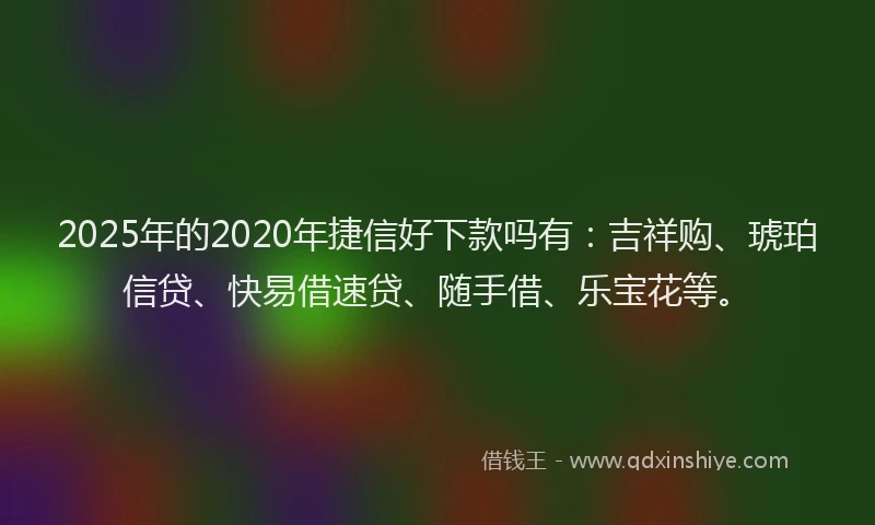 2025年的2020年捷信好下款吗有：吉祥购、琥珀信贷、快易借速贷、随手借、乐宝花等。