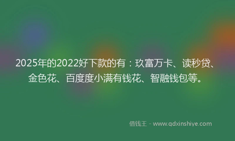 2025年的2022好下款的有：玖富万卡、读秒贷、金色花、百度度小满有钱花、智融钱包等。