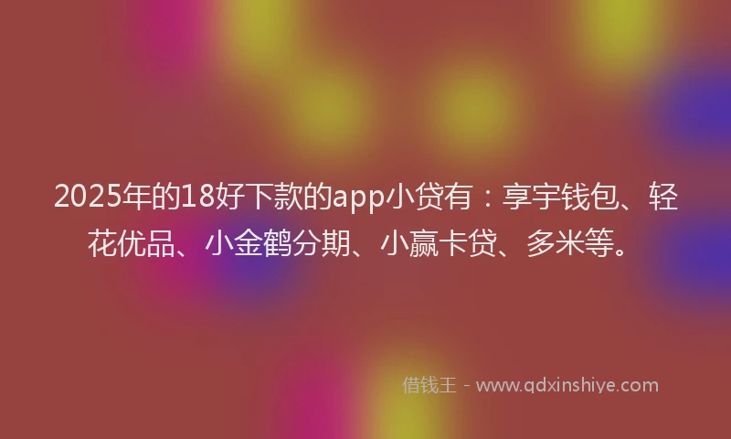 2025年的18好下款的app小贷有：享宇钱包、轻花优品、小金鹤分期、小赢卡贷、多米等。