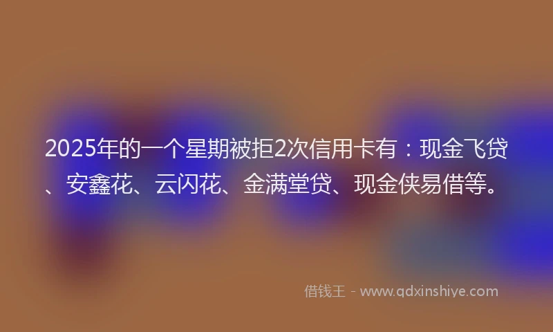 2025年的一个星期被拒2次信用卡有：现金飞贷、安鑫花、云闪花、金满堂贷、现金侠易借等。