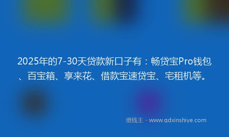 2025年的7-30天贷款新口子有：畅贷宝Pro钱包、百宝箱、享来花、借款宝速贷宝、宅租机等。