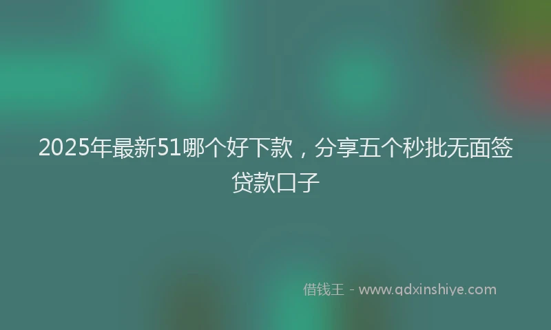 2025年最新51哪个好下款，分享五个秒批无面签贷款口子