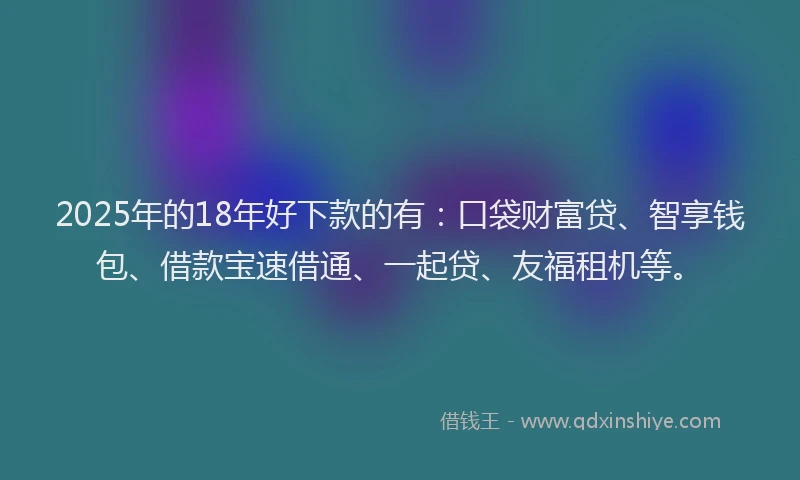 2025年的18年好下款的有：口袋财富贷、智享钱包、借款宝速借通、一起贷、友福租机等。