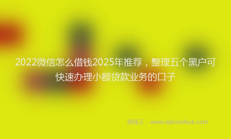 2022微信怎么借钱2025年推荐，整理五个黑户可快速办理小额贷款业务的口子