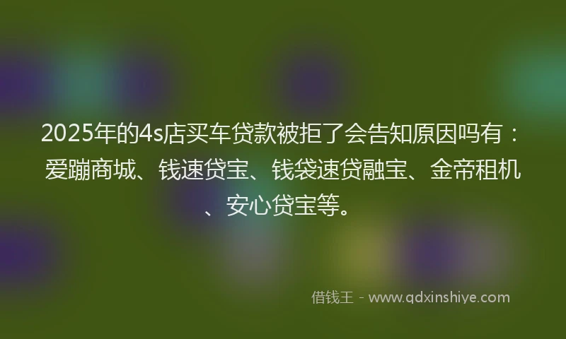 2025年的4s店买车贷款被拒了会告知原因吗有：爱蹦商城、钱速贷宝、钱袋速贷融宝、金帝租机、安心贷宝等。
