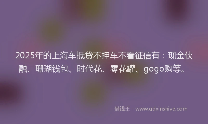 2025年的上海车抵贷不押车不看征信有：现金侠融、珊瑚钱包、时代花、零花罐、gogo购等。