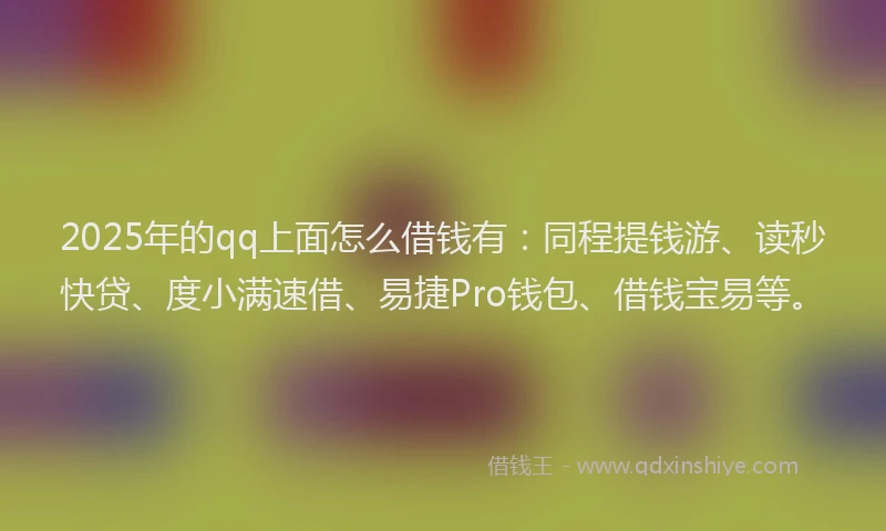 2025年的qq上面怎么借钱有：同程提钱游、读秒快贷、度小满速借、易捷Pro钱包、借钱宝易等。