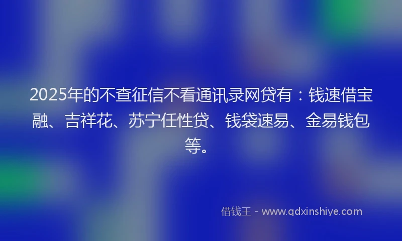 2025年的不查征信不看通讯录网贷有：钱速借宝融、吉祥花、苏宁任性贷、钱袋速易、金易钱包等。
