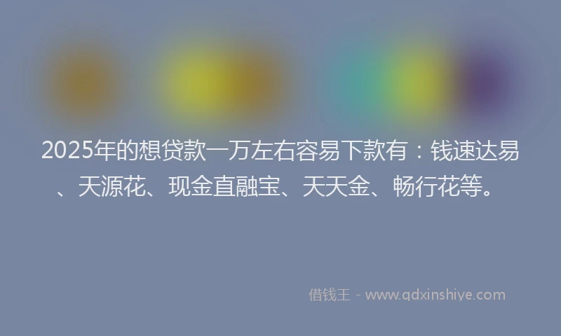 2025年的想贷款一万左右容易下款有：钱速达易、天源花、现金直融宝、天天金、畅行花等。