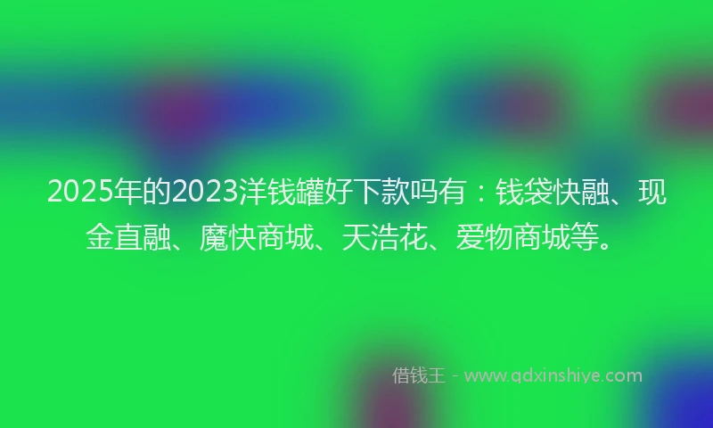 2025年的2023洋钱罐好下款吗有：钱袋快融、现金直融、魔快商城、天浩花、爱物商城等。