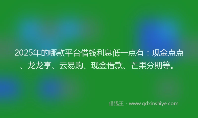 2025年的哪款平台借钱利息低一点有：现金点点、龙龙享、云易购、现金借款、芒果分期等。