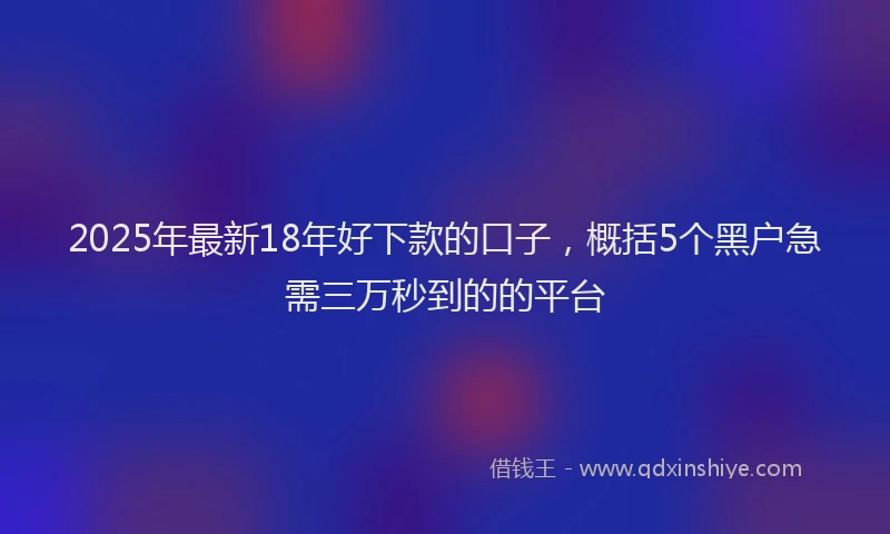 2025年最新18年好下款的口子，概括5个黑户急需三万秒到的的平台