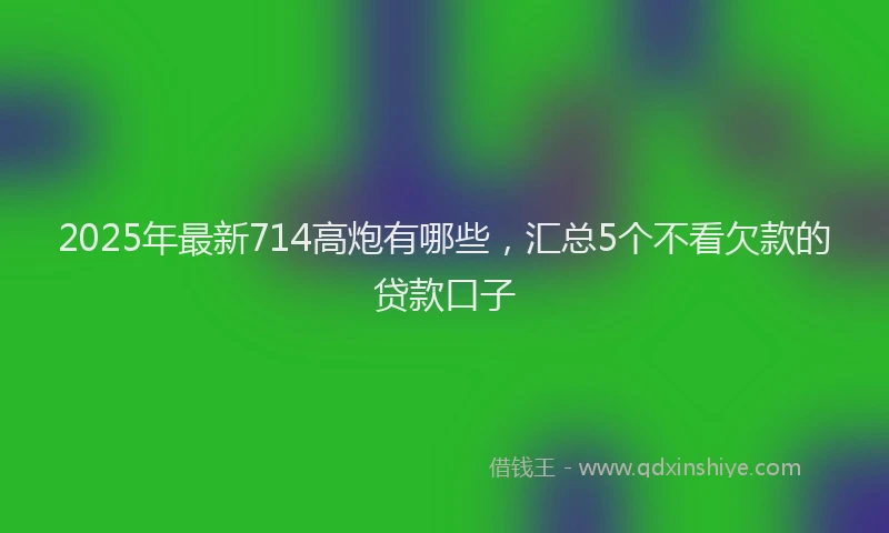 2025年最新714高炮有哪些，汇总5个不看欠款的贷款口子