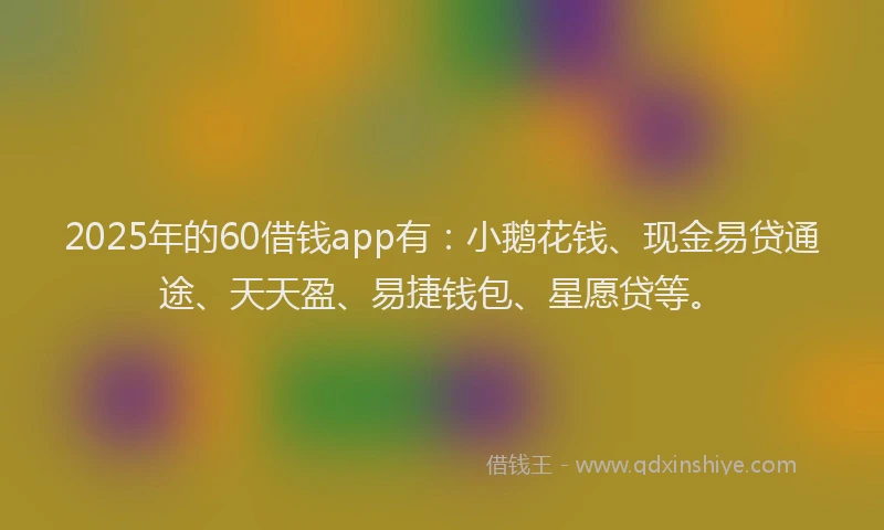 2025年的60借钱app有：小鹅花钱、现金易贷通途、天天盈、易捷钱包、星愿贷等。