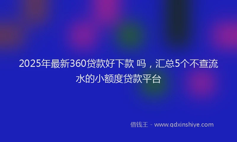 2025年最新360贷款好下款 吗，汇总5个不查流水的小额度贷款平台