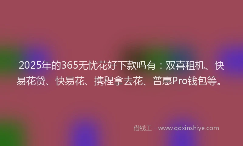 2025年的365无忧花好下款吗有：双喜租机、快易花贷、快易花、携程拿去花、普惠Pro钱包等。