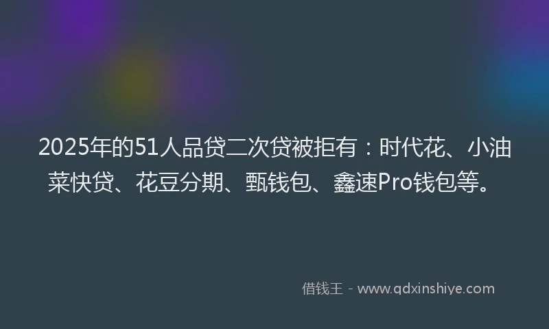 2025年的51人品贷二次贷被拒有：时代花、小油菜快贷、花豆分期、甄钱包、鑫速Pro钱包等。
