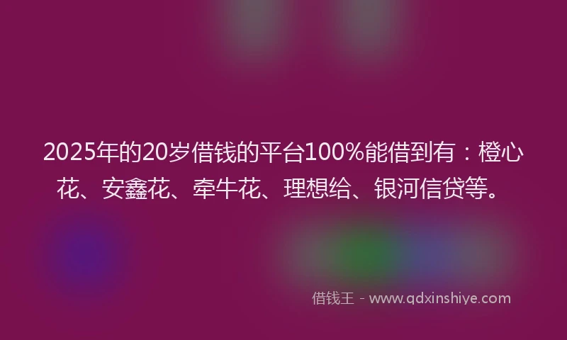 2025年的20岁借钱的平台100%能借到有：橙心花、安鑫花、牵牛花、理想给、银河信贷等。