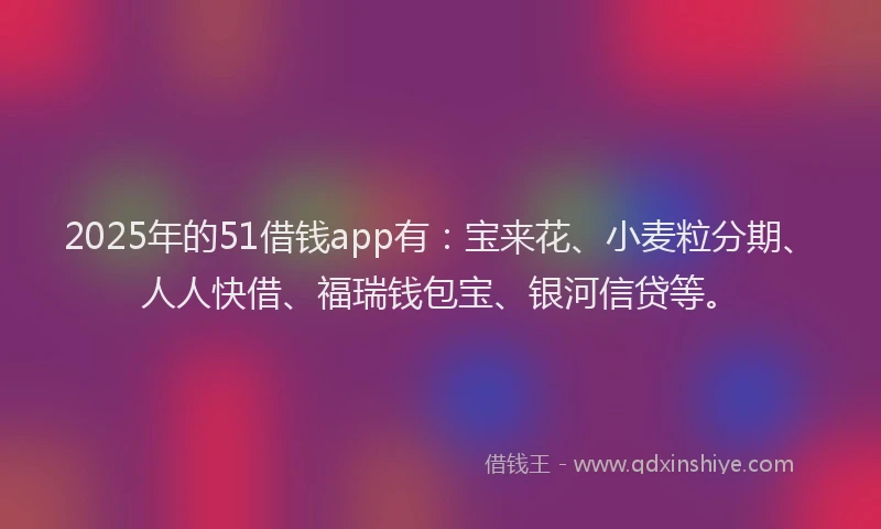 2025年的51借钱app有：宝来花、小麦粒分期、人人快借、福瑞钱包宝、银河信贷等。