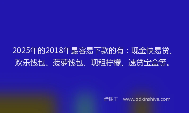 2025年的2018年最容易下款的有：现金快易贷、欢乐钱包、菠萝钱包、现租柠檬、速贷宝盒等。