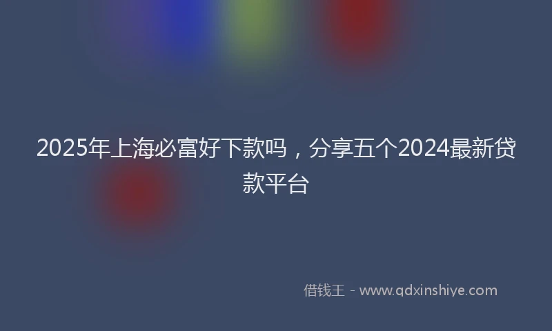2025年上海必富好下款吗，分享五个2024最新贷款平台