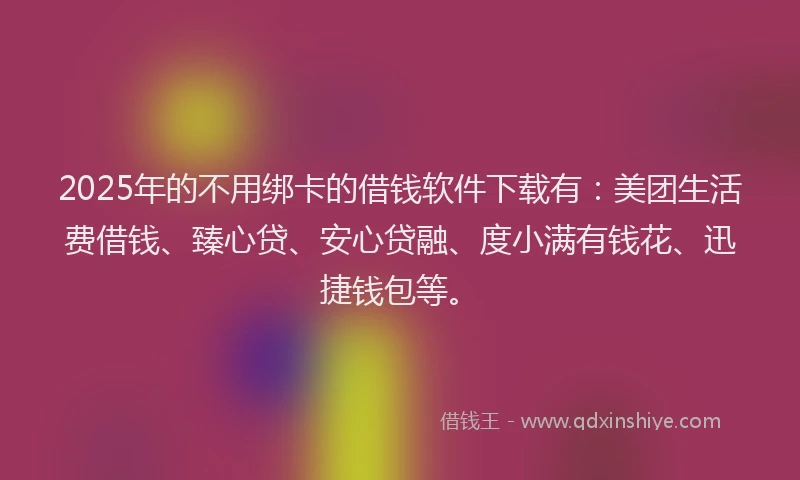 2025年的不用绑卡的借钱软件下载有：美团生活费借钱、臻心贷、安心贷融、度小满有钱花、迅捷钱包等。