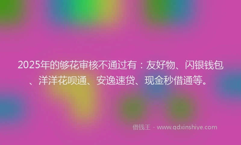 2025年的够花审核不通过有：友好物、闪银钱包、洋洋花呗通、安逸速贷、现金秒借通等。