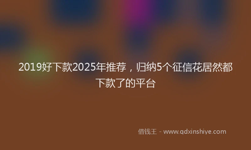 2019好下款2025年推荐，归纳5个征信花居然都下款了的平台