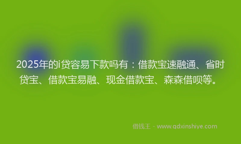 2025年的i贷容易下款吗有：借款宝速融通、省时贷宝、借款宝易融、现金借款宝、森森借呗等。