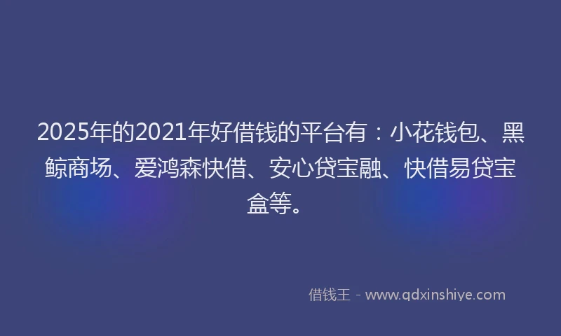 2025年的2021年好借钱的平台有：小花钱包、黑鲸商场、爱鸿森快借、安心贷宝融、快借易贷宝盒等。