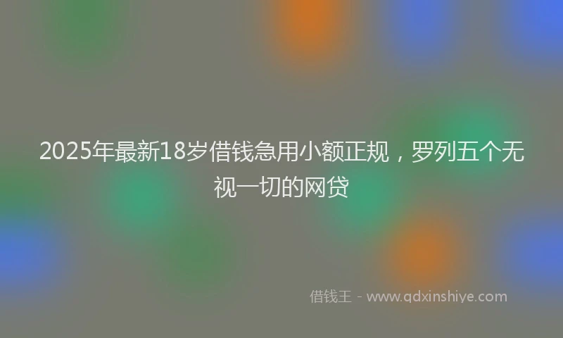 2025年最新18岁借钱急用小额正规，罗列五个无视一切的网贷