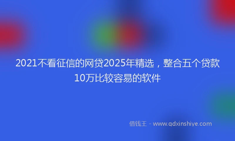 2021不看征信的网贷2025年精选,整合五个贷款10万比较容易的软件