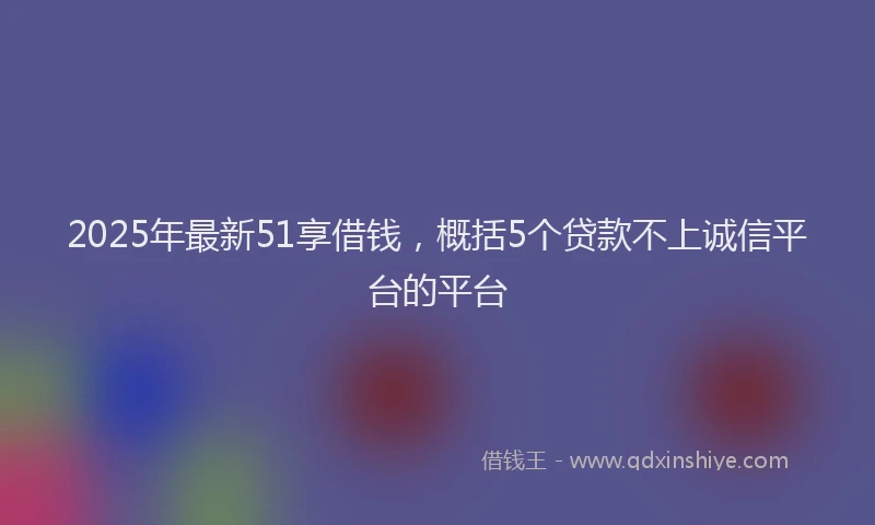 2025年最新51享借钱，概括5个贷款不上诚信平台的平台