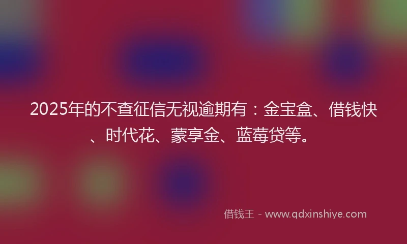 2025年的不查征信无视逾期有：金宝盒、借钱快、时代花、蒙享金、蓝莓贷等。