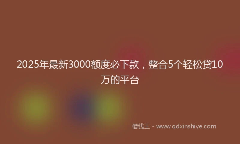 2025年最新3000额度必下款，整合5个轻松贷10万的平台